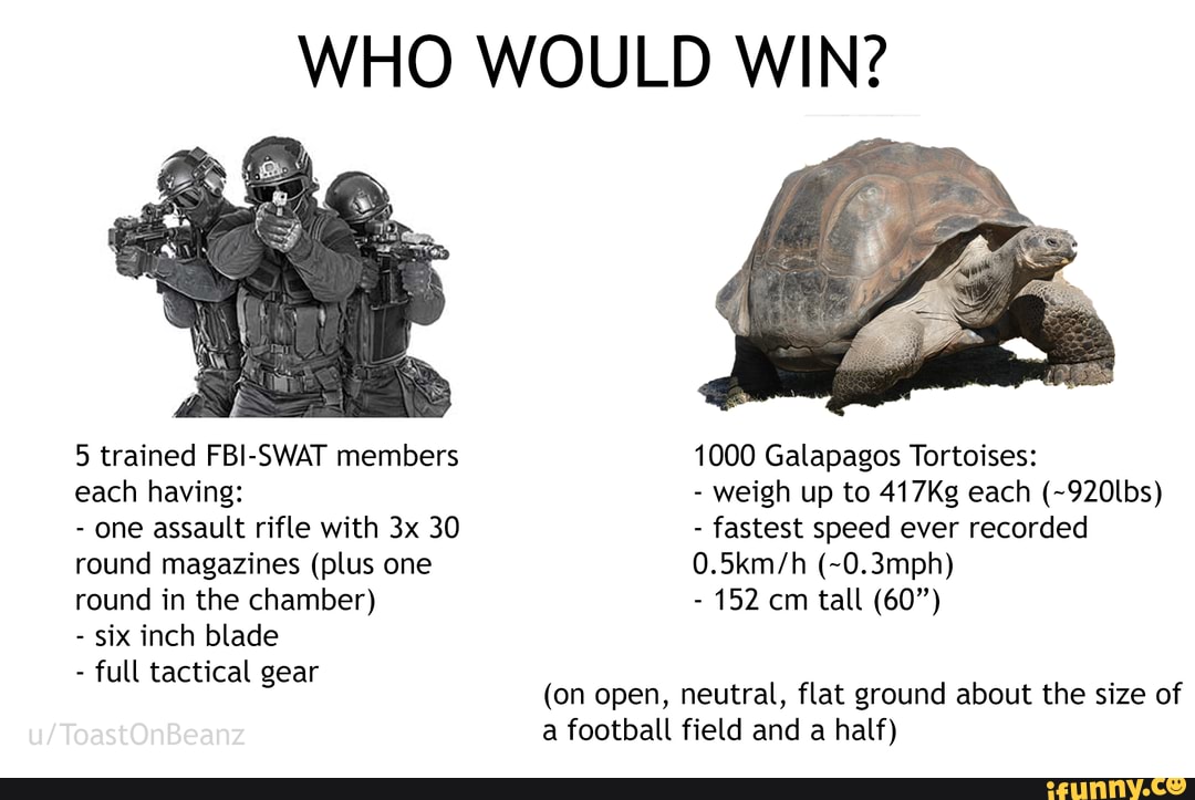 WHO WOULD WIN?
5 trained FBI-SWAT members each having:
- one assault rifle with 30 round magazines (plus one round in the chamber)
- six inch blade
- full tactical gear
1000 Galapagos Tortoises:
- weigh up to 417Kg each (~920lbs)
- fastest speed ever recorded
(~0.3mph)
- 152 cm tall (60")
(on open, neutral, flat ground about the size of a football field and a half)