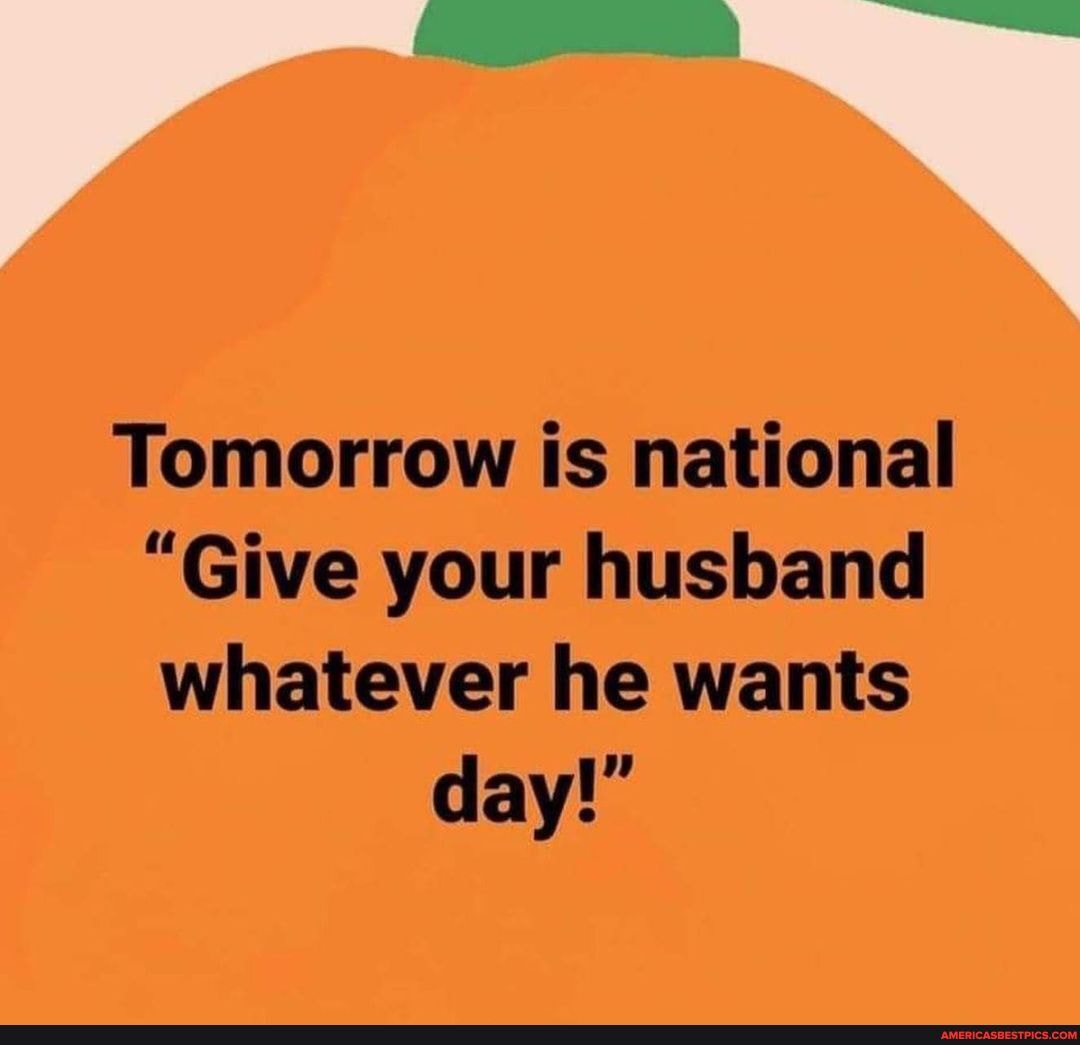 N/A Tomorrow is national "Give your husband whatever he wants day