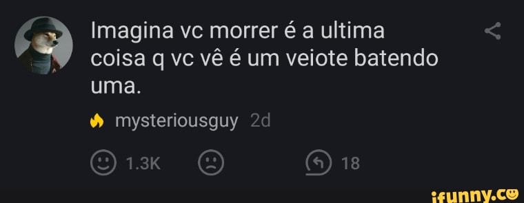 Imagina vc morrer é a ultima
coisa vc vê é um veiote batendo
uma.
mysteriousguy
ORE