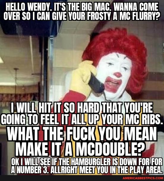 HELLO WENDY. IT'S THE BIG MAC. WANNA COME OVER SO I CAN GIVE YOUR FROSTY A MC FLURRY?
WILL HIIT SO YOU'RE GOING TO FEEL IT ALL UP YOUR Mc RIBS.
WHAT THE FUCK YOU MEAN MAKE IT & MCDOUBLEP
OK I WILL SEE IF THE HAMIBURGLER DOWN FOR FOR A RNUMBER 3. ALLRIGHT MEET YOU IH THE PLAY AREA.