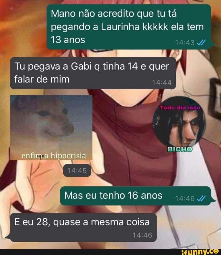 é fi 22 ABD
Mano não acredito que tu tá
as
pe "pegando a Laurinha kkkkk ela tem
aoa LTC
"I Tu pegava a Gabi q tinha 14 e quer
falar de mim
Mas tenho 16 anos
E eu 28, quase a mesma coisa
14:46