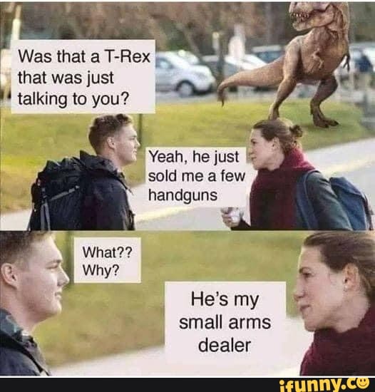 Was that a T-Rex
that was just
À talking to you?
sold me a few
handguns
small arms dealer