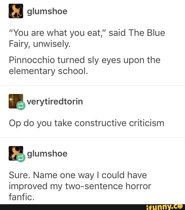 glumshoe
"You are what you eat," said The Blue
Fairy, unwisely.
Pinnocchio turned sly eyes upon the elementary school.
Op do you take constructive criticism
BB siumshoe
Sure. Name one way I could have improved my two-sentence horror fanfic.