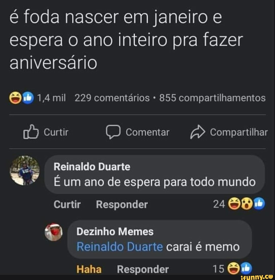 é foda nascer em janeiro e espera o ano inteiro pra fazer aniversário
1,4 mil 229 comentários 855 compartilhamentos
Curtir Comentar Compartilhar
Reinaldo Duarte
* um ano de espera para todo mundo
Curtir Responder 24
Dezinho Memes
Reinaldo do Duarte carai é memo
Haha Responder 15