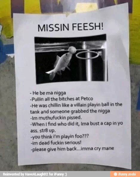 MISSIN FEESH!
He be ma nigga
-Pullin all the bitches at Petco
-He was chillin like a villain playin ball in the
tank and someone
grabbed the nigga
"Im muthufuckin pissed.
When I find who did it, ima bust a. cap in yo
ass. str8 up.
"you think i'm playin foo???
"im dead fuckin serious!
-please give him back...imma cry mane