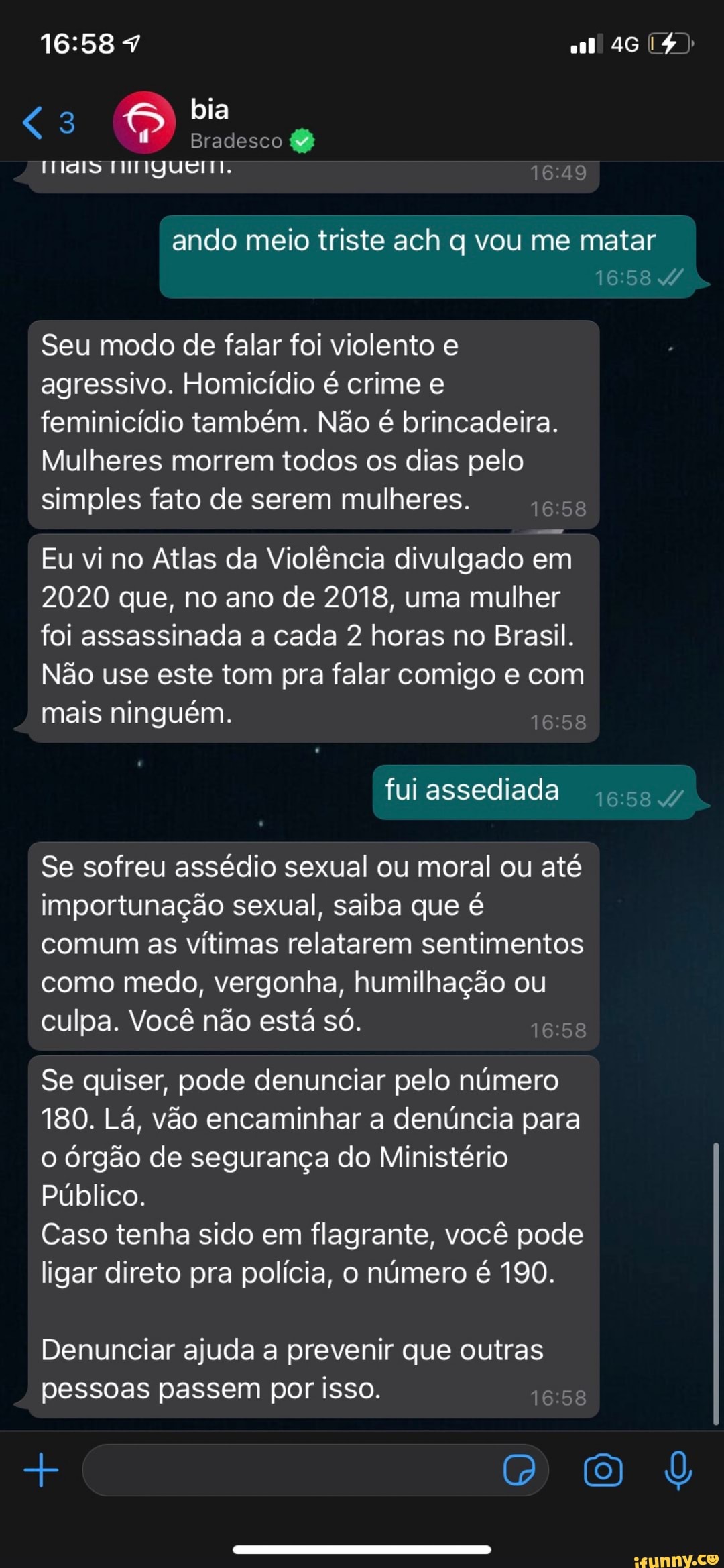 46
bia
Bradesco &
ELIS
ando meio triste ach q vou me matar
Seu modo de falar foi violento e agressivo. Homicídio é crime e feminicídio também. Não é brincadeira.
Mulheres morrem todos os dias pelo simples fato de serem mulheres.
Eu vi no Atlas da Violência divulgado em
2020 que, no ano de 2018, uma mulher foi assassinada a cada 2 horas no Brasil.
Não use este tom pra falar comigo e com mais ninguém.
fui assediada
Se sofreu assédio sexual ou moral ou até importunação sexual, saiba que é comum as vítimas relatarem sentimentos como medo, vergonha, humilhação ou culpa. Você não está só.
Se quiser, pode denunciar pelo número
180. Lá, vão encaminhar a denúncia para o órgão de segurança do Ministério
Público.
Caso tenha sido em flagrante, você pode ligar direto pra polícia, o número é 190.
Denunciar ajuda a prevenir que outras pessoas passem por isso.