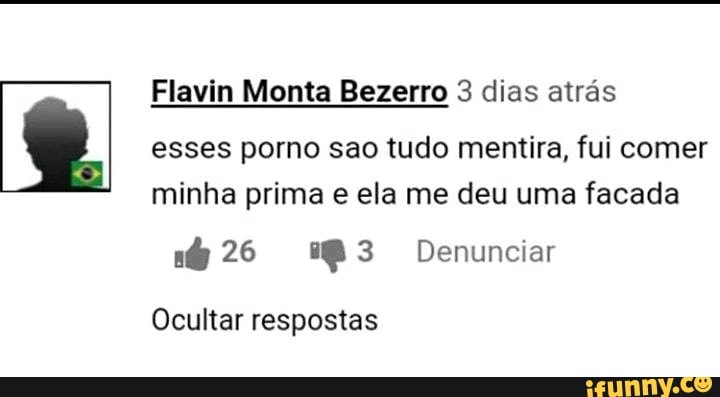 Flavin Monta Bezerro 3 dias atrás
esses porno sao tudo mentira, fui comer minha prima e ela me deu uma facada
26 Denunciar
Ocultar respostas