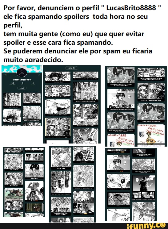 Por favor, denunciem o perfil LucasBrito8888 ele fica spamando spoilers toda hora no seu perfil,
tem muita gente (como eu) que quer evitar spoiler e esse cara fica spamando.
Se puderem denunciar ele por spam eu ficaria muito agradecido.