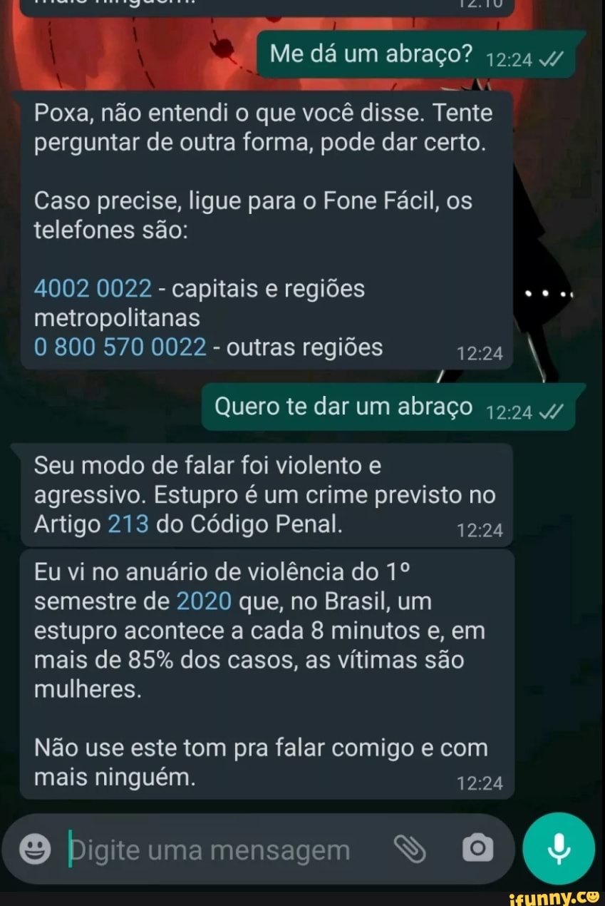 Me dá um abraço? 4/
Poxa, não entendi o que você disse. Tente perguntar de outra forma, pode dar certo.
Caso precise, ligue para o Fone Fácil, os telefones são:
4002 0022 - capitais e regiões metropolitanas
800 570 0022 - outras regiões
Quero te dar um abraço 4/
Seu modo de falar foi violento e agressivo. Estupro é um crime previsto no
Artigo 213 do Código Penal.
Eu vi no anuário de violência do semestre de 2020 que, no Brasil, um estupro acontece a cada 8 minutos e, em mais de 85% dos casos, as vítimas são mulheres.
Não use este tom pra falar comigo e com mais ninguém.
O uma mensagem SS
