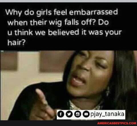 Why do girls feel embarrassed when their wig falls off? Do
u think we believed it was your hair?
NS