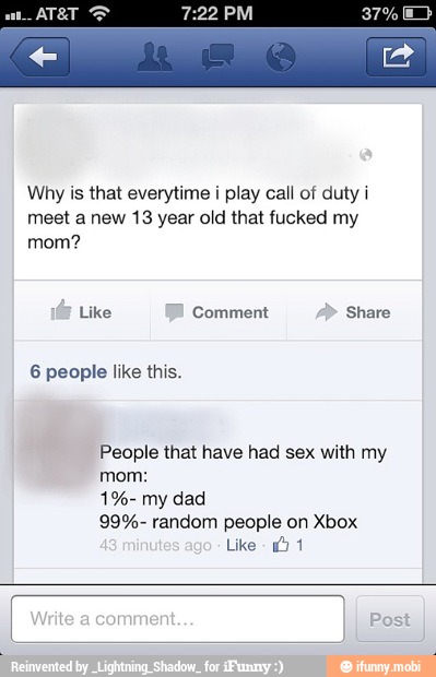Why is that everytime i play call of duty i
meet a new 13 year old that fucked my
mom?
People that have had sex with my