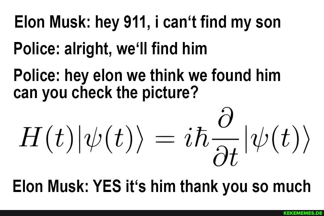 Elon Musk: hey 911, i can't find my son
Police: alright, we'll find him
Police: hey elon we think we found him can you check the picture?
lon Musk: YES it's him thank you so much
