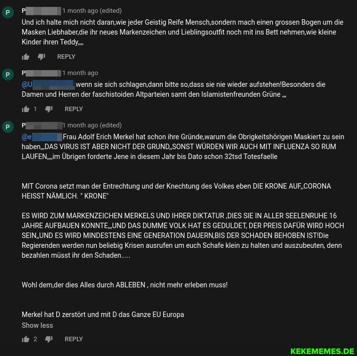month ago (editec)
Und ich halte mich nicht daran,wie jeder Geistig Reife Mensch,sondern mach einen grossen Bogen um die
Masken Liebhaber.ie ihr neues Markenzeichen und Lieblingsoutfit noch mit ins Bett nehmen,wie kleine
Kinder ihren Teddy,
wenn sie sich schlagen,dann bitte so,dass sie nie wieder die
Damen und Herren der faschistoiden Altparteien samt den Islamistenfreunden Grüne
1 91 REPIY
month ago (edited)
Frau Adolf Erich Merkel hat schon ihre Gründe,warum die Obrigkeitshörigen Maskiert zu sein haben,,DAS VIRUS IST ABER NICHT DER GRUND, SONST WÜRDEN WIR AUCH MIT INFLUENZA SO RUM LAUFEN,'im Übrigen forderte Jene in diesem Jahr bis Dato schon 32tsd Totesfaelle
MIT Corona setzt man der Entrechtung und der Knechtung des Volkes eben DIE KRONE AUF,CORONA HEISST NÄMLICH. " KRONE"
ES WIRD ZUM MARKENZEICHEN MERKELS UND IHRER DIKTATUR 'DIES SIE IN ALLER SEELENRUHE 16.
JAHRE AUFBAUEN DAS DUMME VOLK HAT ES GEDULDET, DER PREIS DAFÜR WIRD HOCH SEIN,UND ES WIRD MINDESTENS EINE GENERATION DAUERN,BIS DER SCHADEN BEHOBEN Regierenden werden nun beliebig Krisen ausrufen um euch Schafe klein zu halten und auszubeuten, denn bezahlen müsst ihr den Schaden.
'Wohl dem,der dies Alles durch ABLEBEN nicht mehr erleben muss!
Merkel hat D zerstört und mit D das Ganze EU Europa
Show less