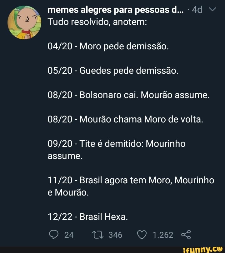 memes alegres para pessoas d... -4d v
Tudo resolvido, anotem:
04/20
Moro pede demissão.
05/20
Guedes pede demissão.
08/20
Bolsonaro cai. Mourão assume.
08/20
Mourão chama Moro de volta.
09/20
Tite é demitido: Mourinho
11/20
Brasil agora tem Moro, Mourinho
Mourão.
12/22
Brasil Hexa.