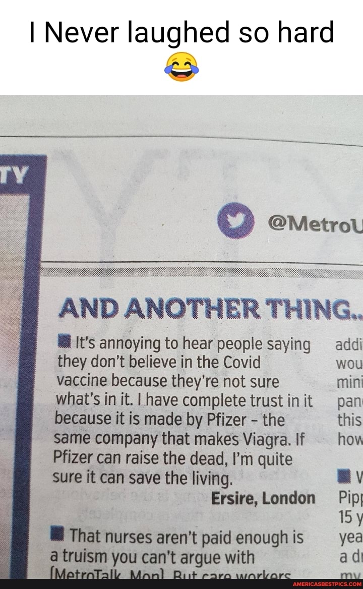 I Never laughed so hard
AND ANOTHER THING.
@ It's annoying to hear people saying addi they don't believe in the Covid wou vaccine because they're not sure mini
I what's in it. have complete trust init pan because it is made by Pfizer - the this same company that makes Viagra. If how
Pfizer can raise the dead, I'm quite sure it can save the living. By
London Pip
That nurses aren't paid enough is yea a truism you can't argue with ad
my
