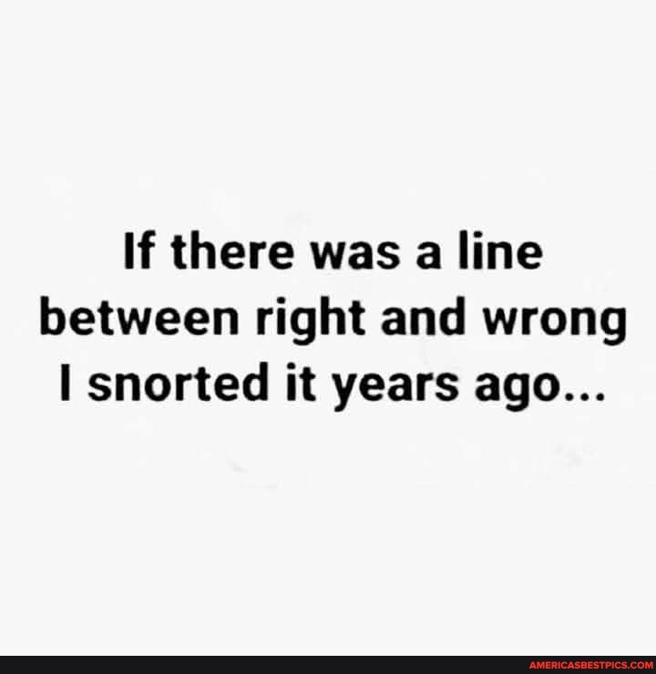 If there was a line between right and wrong snorted it years ago...