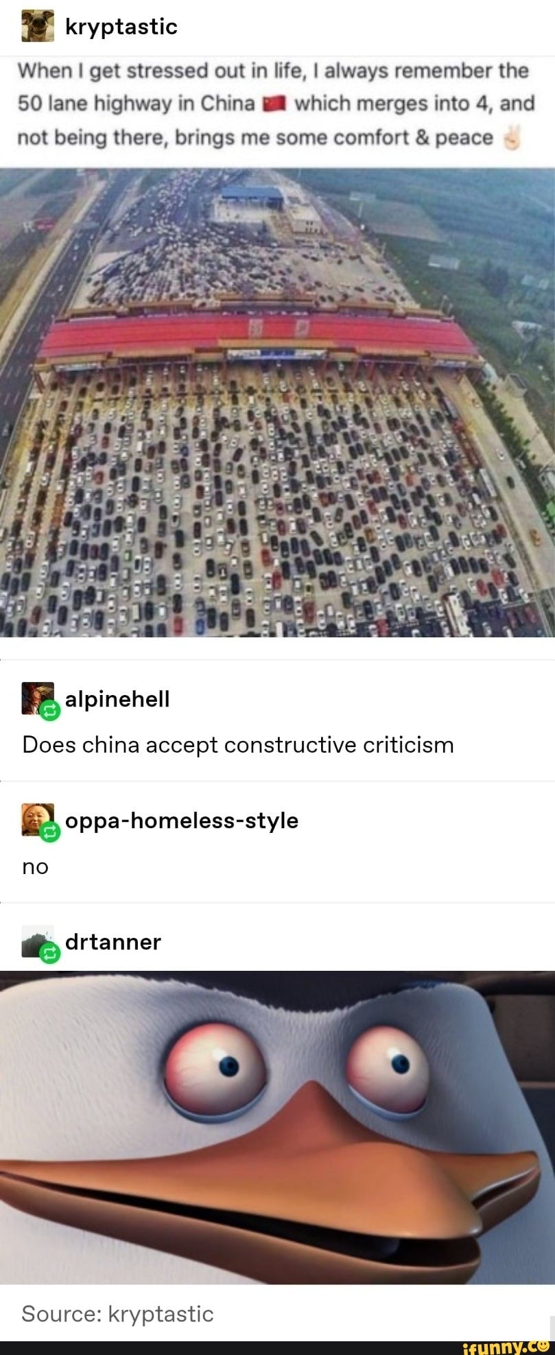 kryptastic
When I get stressed out in life, I always remember the
50 lane highway in China which merges into 4, and not being there, brings me some comfort & peace
BB, alpinenelt
Does china accept constructive criticism
no
drtanner
Source: kryptastic