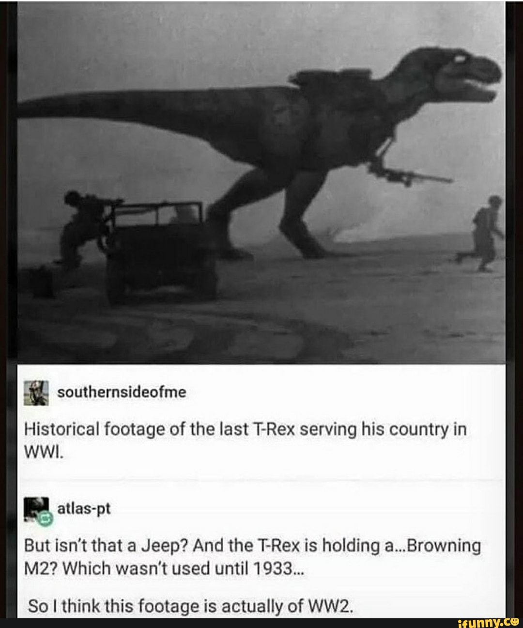 southernsideofme
Historical footage of the last T-Rex serving his country in
WWI.
pl atlas-pt
But isn't that a Jeep? And the T-Rex is holding a...Browning
M2? Which wasn't used until 1933...
So I think this footage is actually of WW2.
