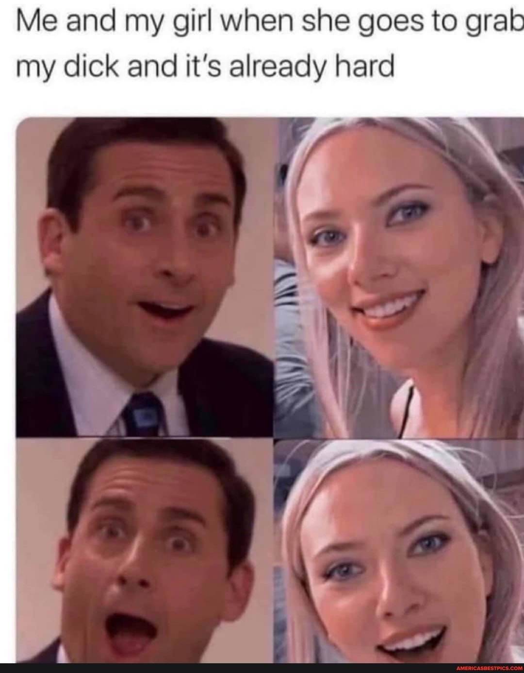 Me and my girl when she goes to grab my dick and it's already hard