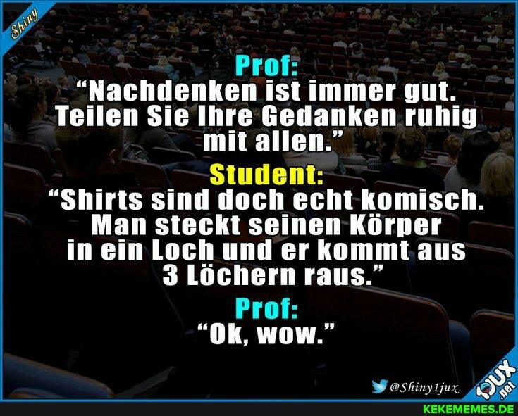 Prof:
"Nachdenken ist immer gut.
Teilen Sie Ihre Gedanken ruhig mit allen."
Student:
"Shirts sind doch echt komisch.
Man steckt seinen Körper in ein Loch und er kommt. aus
3 Löchern raus."
Prof:
"Ok, wow."
oshinyljux