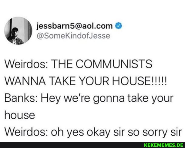 @SomekKindofJesse
Weirdos: THE COMMUNISTS
Banks: Hey we're gonna take your house
Weirdos: oh ves okay sir so sorry sir