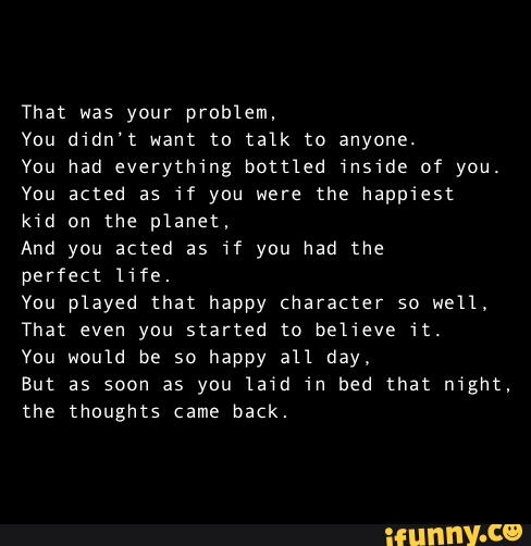 That was your problem,
Vou didn't want to talk to anyone.
You had everything bottled inside of you.
You acted as if you were the happiest
kid on the planet,
And you acted as if you had the
perfect life.
You played that happy character so well.
That even you started to believe it.
Vou would be so happy an day.
But as soon as you lam in bed that mght,
Lhe thoughts (ame back.