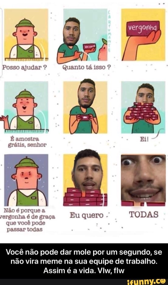 Posso ajudar penas
Não é porque a
rergonha é de graça
Eu quero que vocé pode
passar todas
Você não pode dar mole por um segundo, se
não vira meme na sua equipe de trabalho.
Assim é a vida. Vlw, flw - Você não pode dar mole por um segundo, se não vira meme na sua equipe de trabalho. Assim é a vida. Vlw, flw