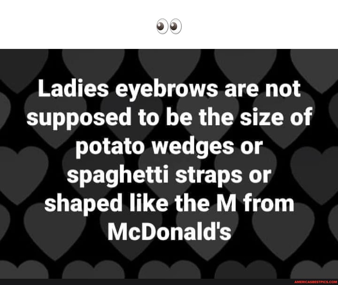 Ladies eyebrows are not supposed to be the size of potato wedges or
