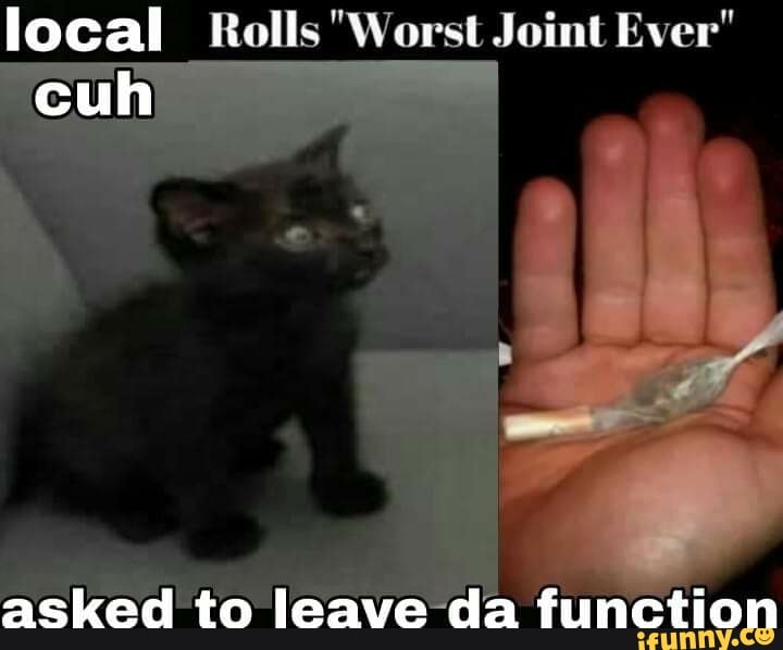 Bad badly worst. Worst Joint ever meme. Rolls the worst Joint ever asked to leave.