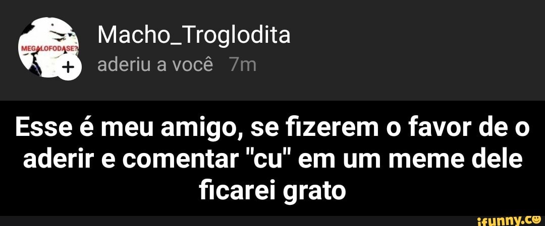 Macho. Troglodita
aderiu a você
Esse é meu amigo, se fizerem favor de o aderir e comentar "cu" em um meme dele ficarei grato - Esse é meu amigo, se fizerem o favor de o aderir e comentar "cu" em um meme dele ficarei grato