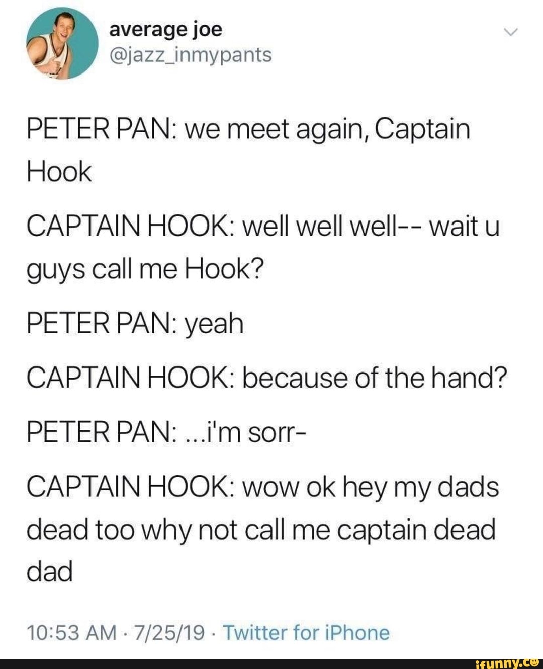 PETER PAN: we meet again, Captain
Hook
CAPTAIN HOOK: well well well-- wait u
guys call me Hook?
PETER PAN: yeah
CAPTAIN HOOK: because of the hand?
CAPTAIN HOOK: wow ok hey my dads
dead too why not call me captain dead
dad
10:53 AM
Twitter for iPhone