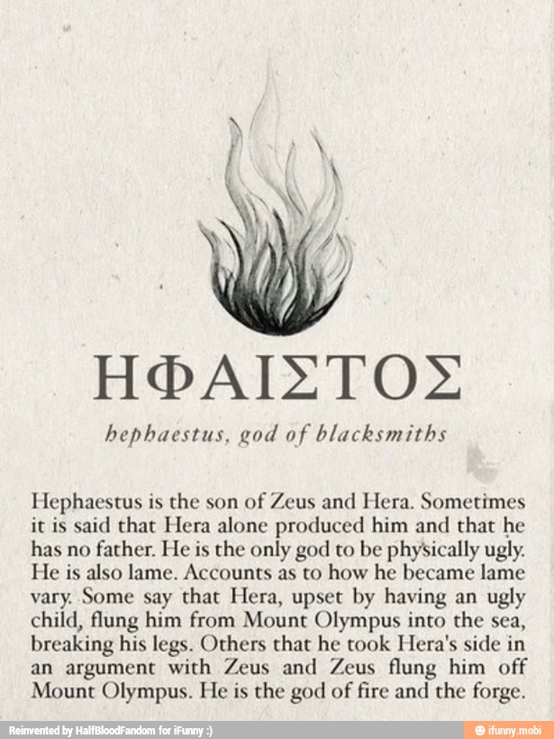 hephaestus, god of blacksmiths
Hephaestus is the son
of Zeus and Hera. Sometimes
it is said that Hera alone produced him and
that he
has no
father. He is the only god to be physically ugly.
He is also lame. Accounts as to how he became lame
vary. Some say that Hera, upset by having an ugly
child, flung him from Mount Olympus into the sea,
breaking his legs. Others that he took Hera's side in
an argument with Zeus and Zeus flung him off
Mount Olympus. He is the god of fire and the forge.