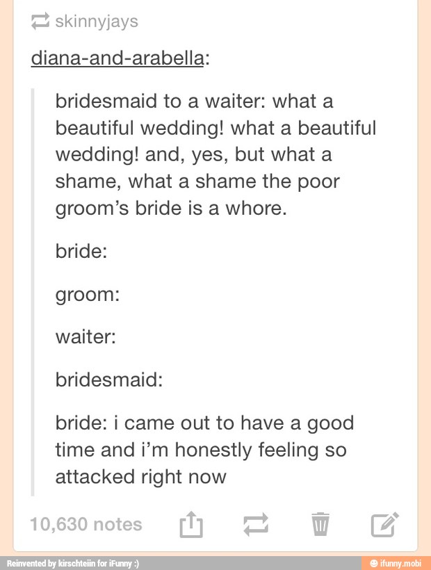 E skinnyjays
diana-and-arabella:
bridesmaid to a waiter: what a
beautiful wedding! what a beautiful
wedding! and, yes, but what a
shame, what a shame the poor
groom's bride is a whore.
bride:
groom:
waiter:
bridesmaid:
bride: i came out to have a good
time and i'm honestly feeling so
attacked right now