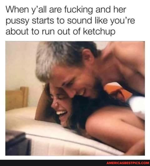 When y'all are fucking and her pussy starts to sound like you're about to run out of ketchup