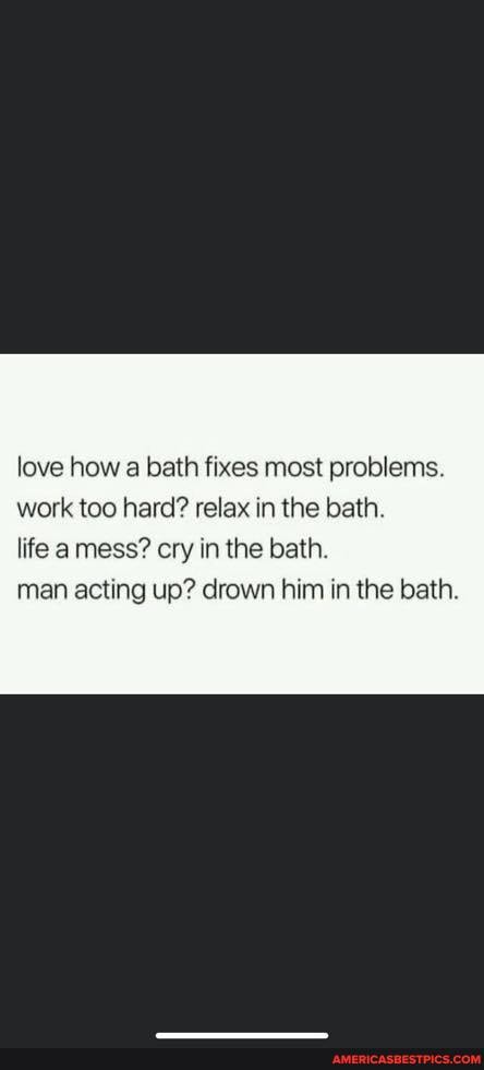 love how a bath fixes most problems.
work too hard? relax in the bath.
life a mess? cry in the bath.
man acting up? drown him in the bath.
