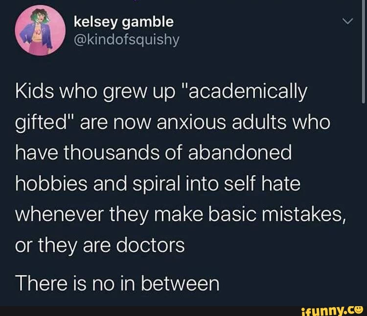 Kids who grew up "academically gifted" are now anxious adults who have thousands of abandoned hobbies and spiral into self hate whenever they make basic mistakes, or they are doctors
There is no in between