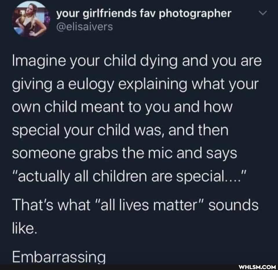 your girlfriends fav photographer
Imagine your child dying and you are giving a eulogy explaining what your own child meant to you and how special your child was, and then someone grabs the mic and says
"actually all children are special..."
That's what "all lives matter" sounds
like.
Embarrassing
