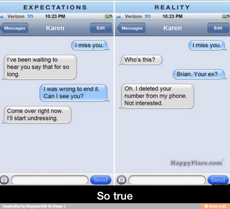 EXPECTATIONS REALITY
Verizon 36 10:23 PM ="
I've been waiting to Who's this?
hear you say that for so
long. Brian. Your ex?
I was wrong to end it 'Oh. I deleted your
Can I see you? number from my phone.
Not interested
Come over right now.
I'll start undressing - So true