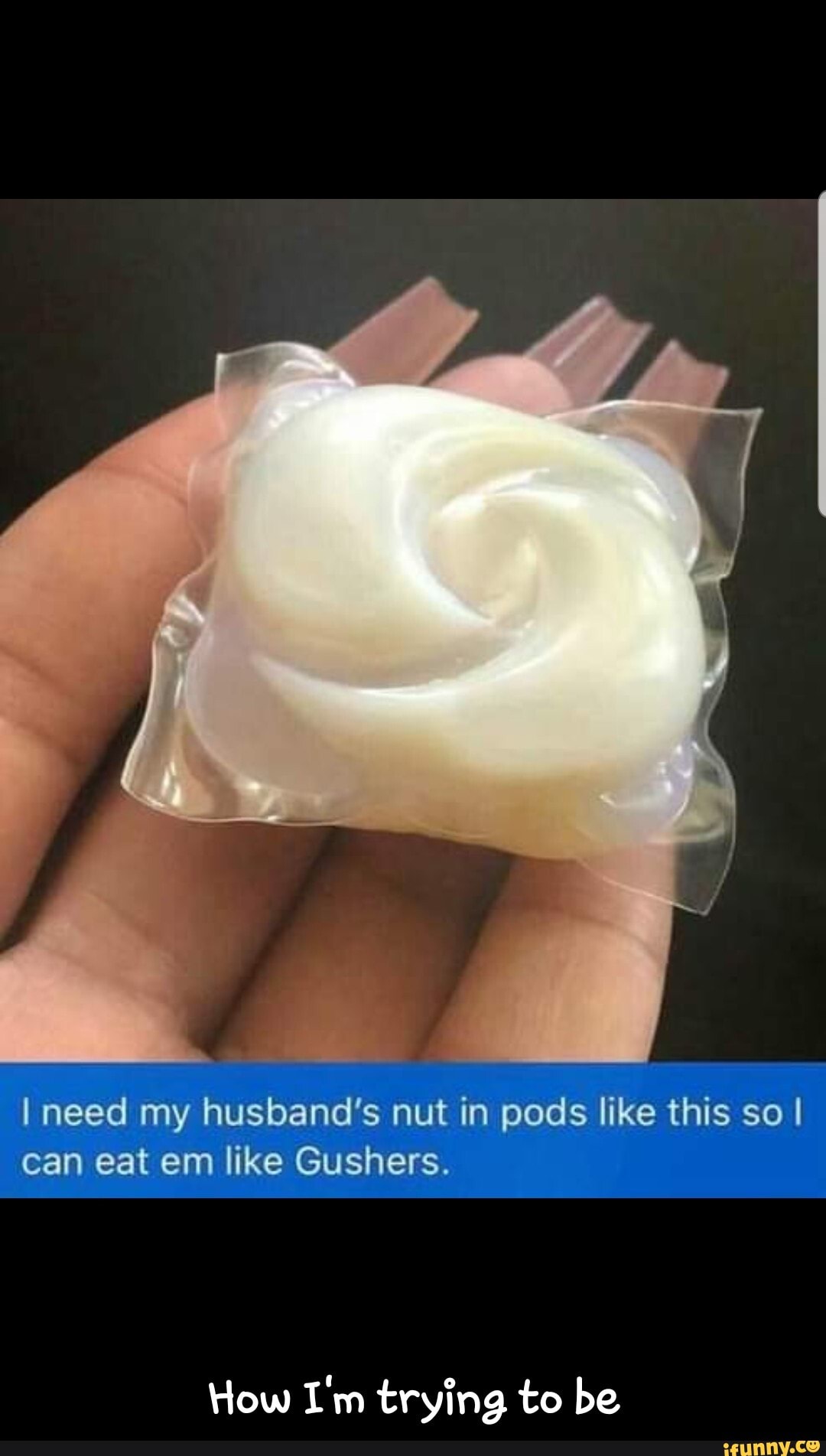 I need my husband's nut in pods like this so I
can eat em like Gushers.
How I'm trying to be - How I'm trying to be