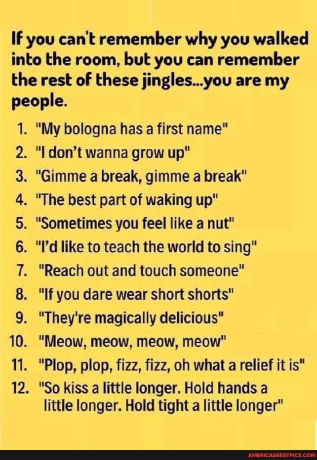 If you can't remember why you walked into the room, but you can remember the rest of these jingles..you are my people.
1. "My bologna has a first name"
OON DD oO FF WP WP
"I don't wanna grow up"
. "Gimme a break, gimme a break"
. "The best part of waking up"
. "Sometimes you feel like a nut"
. "Fd like to teach the world to sing"
"Reach out and touch someone"
8. "If you dare wear short shorts"
. "They're magically delicious"
. "Meow, meow, meow, meow"
"Plop, plop, fizz, fizz, oh what a relief it is"
. "So kiss a little longer. Hold hands a
little longer. Hold tight a little longer"