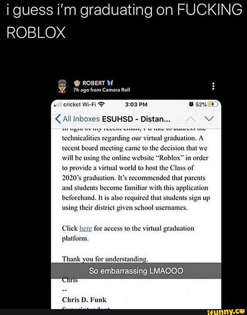 i guess i'm graduating on FUCKING ROBLOX
cricket Wi-Fi > PM
All inb ESUHSD - Distan... vv technicalities regarding our virtual graduation. A recent board meeting came to the decision that we will be using the online website "Roblox" in order to provide a virtual world to host the Class of
ation. It's recommended that parents
and students become familiar with this application
required that students sign up using their district given school usemames.
Click here for access to the virtual graduation platform.