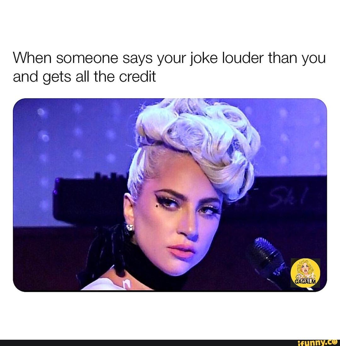When someone says your joke louder than you
and gets all the credit