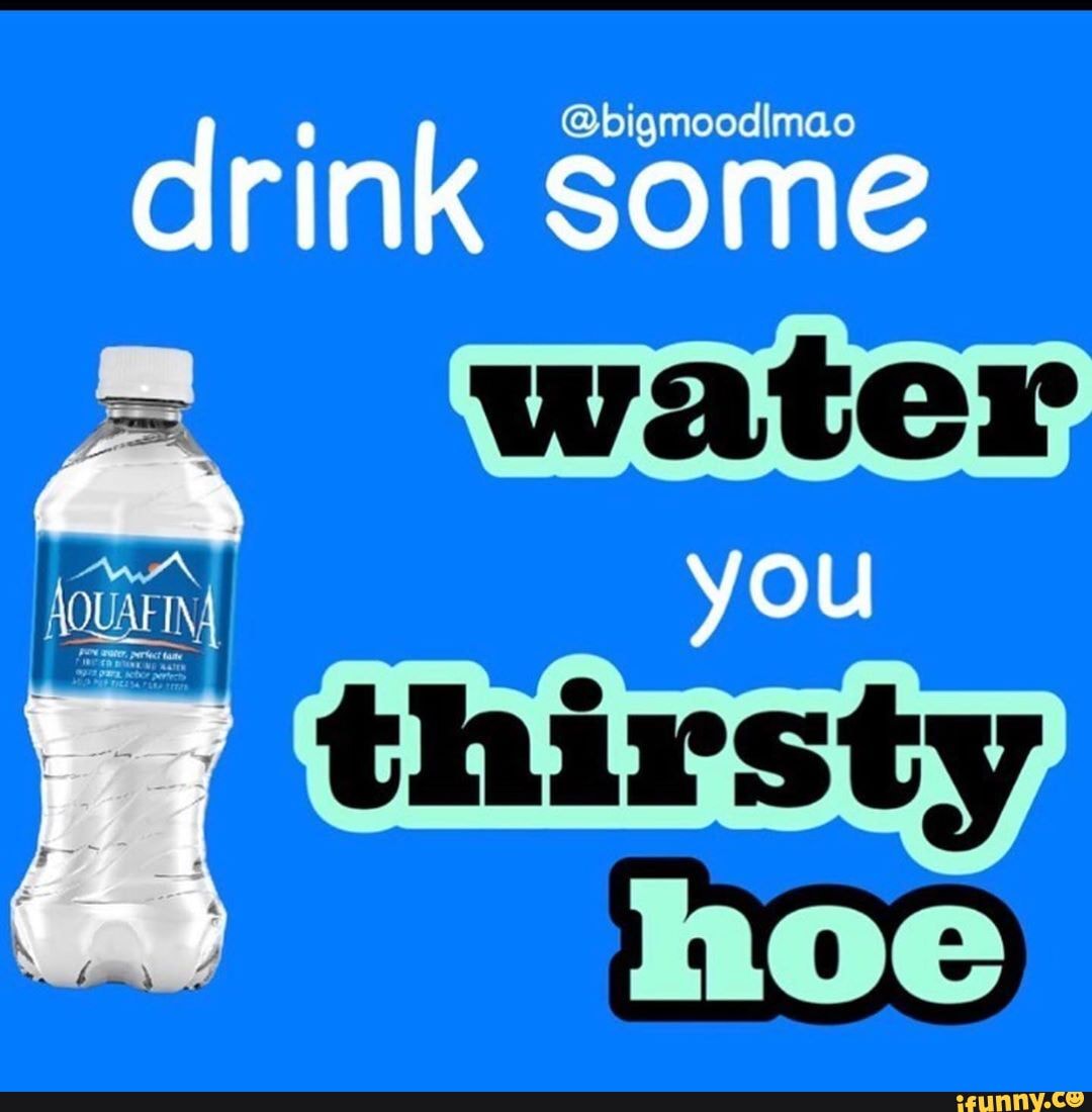 drink some
water,
you