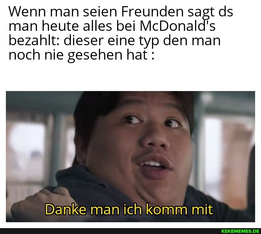 Wenn man seien Freunden sagt ds man heute alles bei McDonald's bezahlt: dieser eine typ den man noch nie gesehen hat:
Danke man ich komm mit