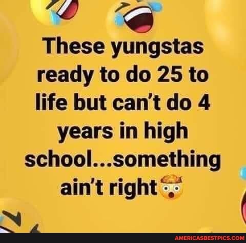 These
ready to do 25 to
life but can't do 4 years in high
school...something ain't right