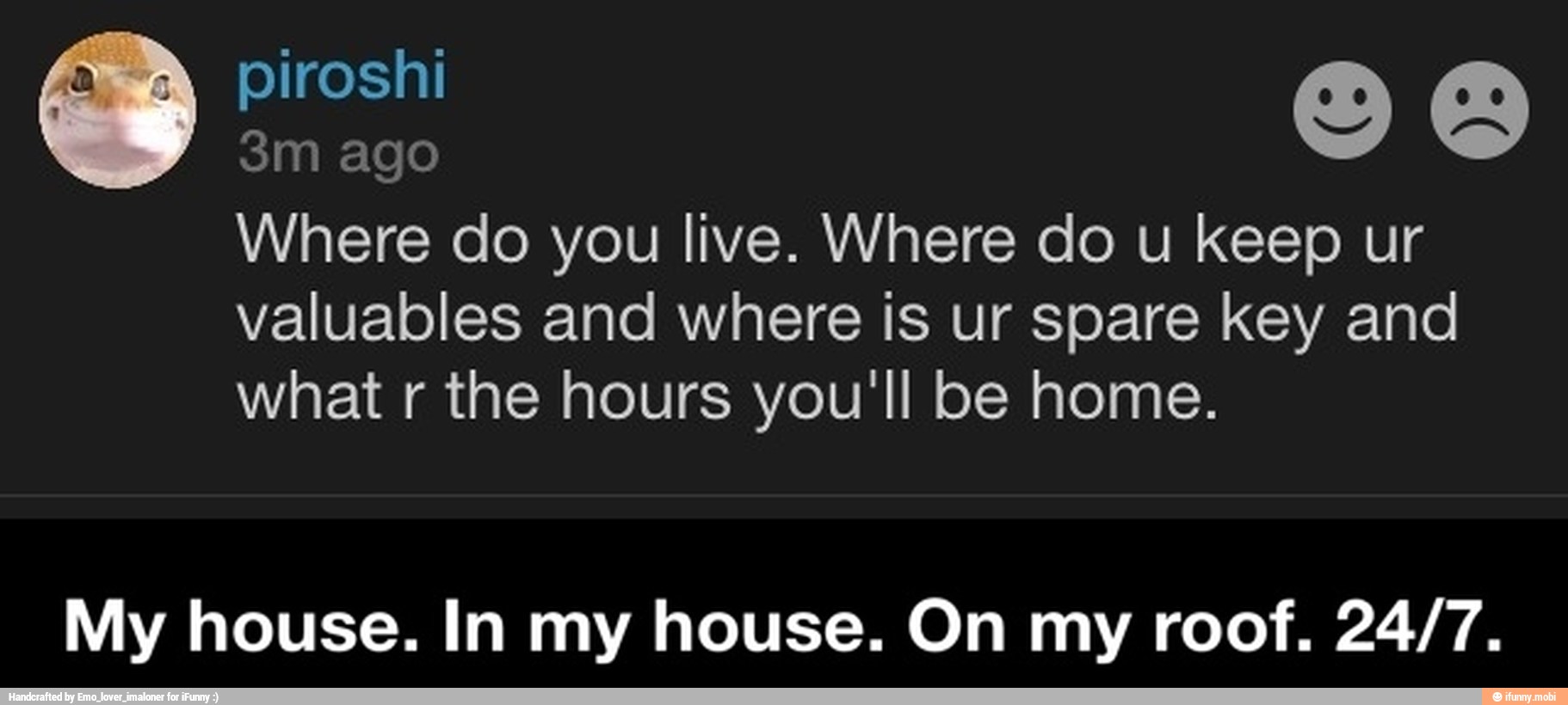 3m ago
Where do you live. Where do u keep ur
valuables and where is ur spare key and
what r the hours you'll be home.
My house. In my house. On my roof. 24/7. - My house. In my house. On my roof. 24/7.