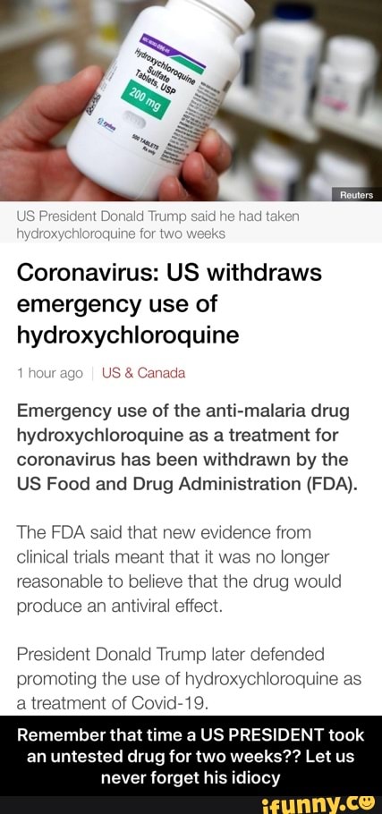 Coronavirus: US withdraws
emergency use of
hydroxychloroquine
1 hour ago
I US Canada
Emergency use of the anti-malaria drug
hydroxychloroquine as a treatment for
coronavirus has been withdrawn by the
US Food and Drug Administration (FDA).
The FDA said that new evidence from
Clinical trials meant that it was no longer
reasonable to believe that the drug would
produce an antiviral effect.
President Donald Trump later defended
promoting the use of hydroxychloroquine as
a treatment of Covid-19.
Remember that time a US PRESIDENT took
an untested drug for two weeks?? Let us - Remember that time a US PRESIDENT took an untested drug for two weeks?? Let us never forget his idiocy