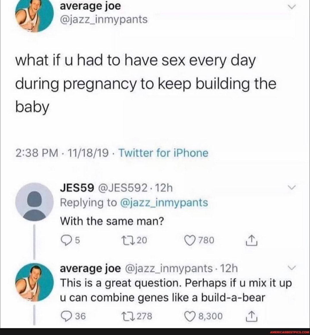 average joe
@jazz_inmypants what if u had to have sex every day
during pregnancy to keep building the baby
PM - Twitter for iPhone
JES59 @JES592-12h
Replying to @jazz_inmypants
With the same man?
780
average joe @jazz_inmypants
This is a great question. Perhaps if u mix it up u can combine genes like a build-a-bear
36 278 8,300 it,