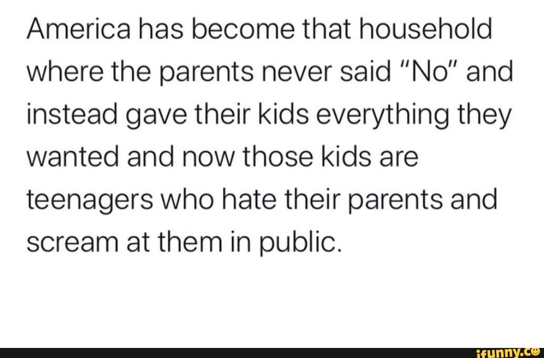 America has become that household
where the parents never said "No" and
instead gave their kids everything they
wanted and now those kids are
teenagers who hate their parents and
scream at them in public.