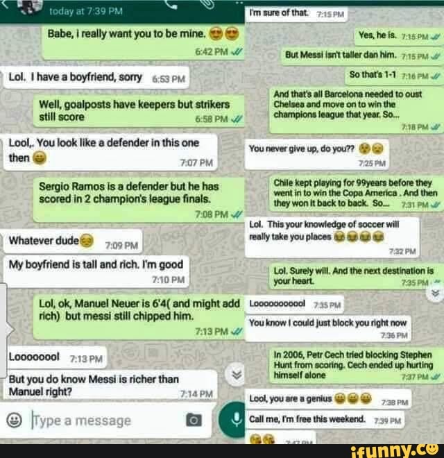 Babe, I really want you to be mine,
PM Lol, havea boyfriend, sony
Well, goalposts have keepers but strikers win
Lool,. You look like defender in this one
then 707 PM
Sergio Ramos is .a defender but he has scored in 2 champion's league finals.
7.08 PM
Whatever ony
'My boyfriend is tall and rich. I'm good
PM
Lol, ok, Manuel Neuer is 6'4( and might add Loocd000000!
rich) but messi still chipped him.
But you do know Messi is richer than
Manuel right?
message
'Yes, he is.
But Mess! isrit taller dan him.
So that's
'And that's all Barcelona needed to oust
Chelses and move on to win the champions league that year. So...
'You never give up, do your?
Chile kept playing for 99years before they
'went in to win the Copa America . And then they won It back to back.
Lol. This your knowledge of soccer will really take you places
Lol, Surely wil, And the next destination is.
your heart.
You know could just block you right now
236 PM
2006, In Petr Cech tried blocking Stephen
'Hunt from scating. Cech ended up hurting himself slone
Lool, you are genius
Call me, free this weekend. 739
aa...